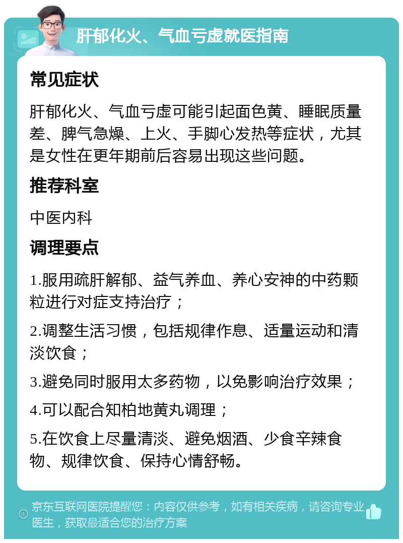 肝郁化火、气血亏虚就医指南 常见症状 肝郁化火、气血亏虚可能引起面色黄、睡眠质量差、脾气急燥、上火、手脚心发热等症状，尤其是女性在更年期前后容易出现这些问题。 推荐科室 中医内科 调理要点 1.服用疏肝解郁、益气养血、养心安神的中药颗粒进行对症支持治疗； 2.调整生活习惯，包括规律作息、适量运动和清淡饮食； 3.避免同时服用太多药物，以免影响治疗效果； 4.可以配合知柏地黄丸调理； 5.在饮食上尽量清淡、避免烟酒、少食辛辣食物、规律饮食、保持心情舒畅。