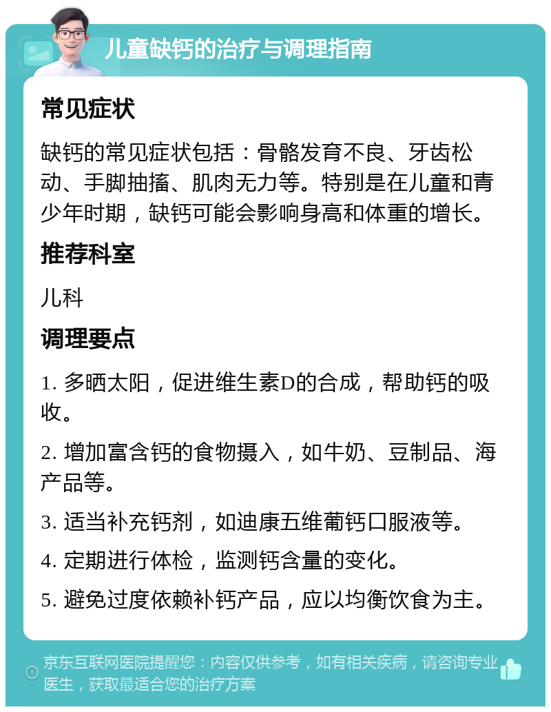 儿童缺钙的治疗与调理指南 常见症状 缺钙的常见症状包括：骨骼发育不良、牙齿松动、手脚抽搐、肌肉无力等。特别是在儿童和青少年时期，缺钙可能会影响身高和体重的增长。 推荐科室 儿科 调理要点 1. 多晒太阳，促进维生素D的合成，帮助钙的吸收。 2. 增加富含钙的食物摄入，如牛奶、豆制品、海产品等。 3. 适当补充钙剂，如迪康五维葡钙口服液等。 4. 定期进行体检，监测钙含量的变化。 5. 避免过度依赖补钙产品，应以均衡饮食为主。