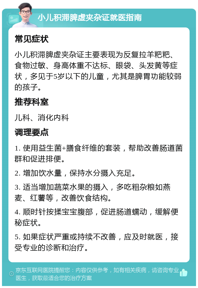 小儿积滞脾虚夹杂证就医指南 常见症状 小儿积滞脾虚夹杂证主要表现为反复拉羊粑粑、食物过敏、身高体重不达标、眼袋、头发黄等症状，多见于5岁以下的儿童，尤其是脾胃功能较弱的孩子。 推荐科室 儿科、消化内科 调理要点 1. 使用益生菌+膳食纤维的套装，帮助改善肠道菌群和促进排便。 2. 增加饮水量，保持水分摄入充足。 3. 适当增加蔬菜水果的摄入，多吃粗杂粮如燕麦、红薯等，改善饮食结构。 4. 顺时针按揉宝宝腹部，促进肠道蠕动，缓解便秘症状。 5. 如果症状严重或持续不改善，应及时就医，接受专业的诊断和治疗。