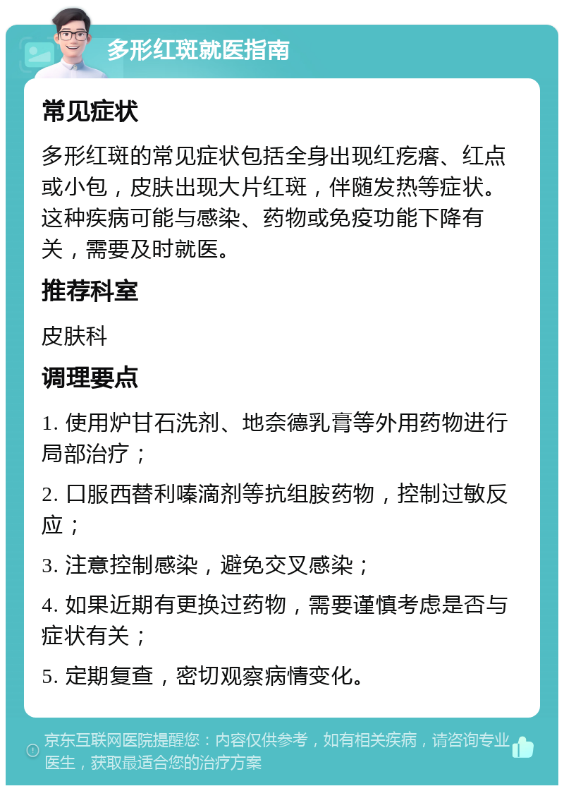 多形红斑就医指南 常见症状 多形红斑的常见症状包括全身出现红疙瘩、红点或小包，皮肤出现大片红斑，伴随发热等症状。这种疾病可能与感染、药物或免疫功能下降有关，需要及时就医。 推荐科室 皮肤科 调理要点 1. 使用炉甘石洗剂、地奈德乳膏等外用药物进行局部治疗； 2. 口服西替利嗪滴剂等抗组胺药物，控制过敏反应； 3. 注意控制感染，避免交叉感染； 4. 如果近期有更换过药物，需要谨慎考虑是否与症状有关； 5. 定期复查，密切观察病情变化。