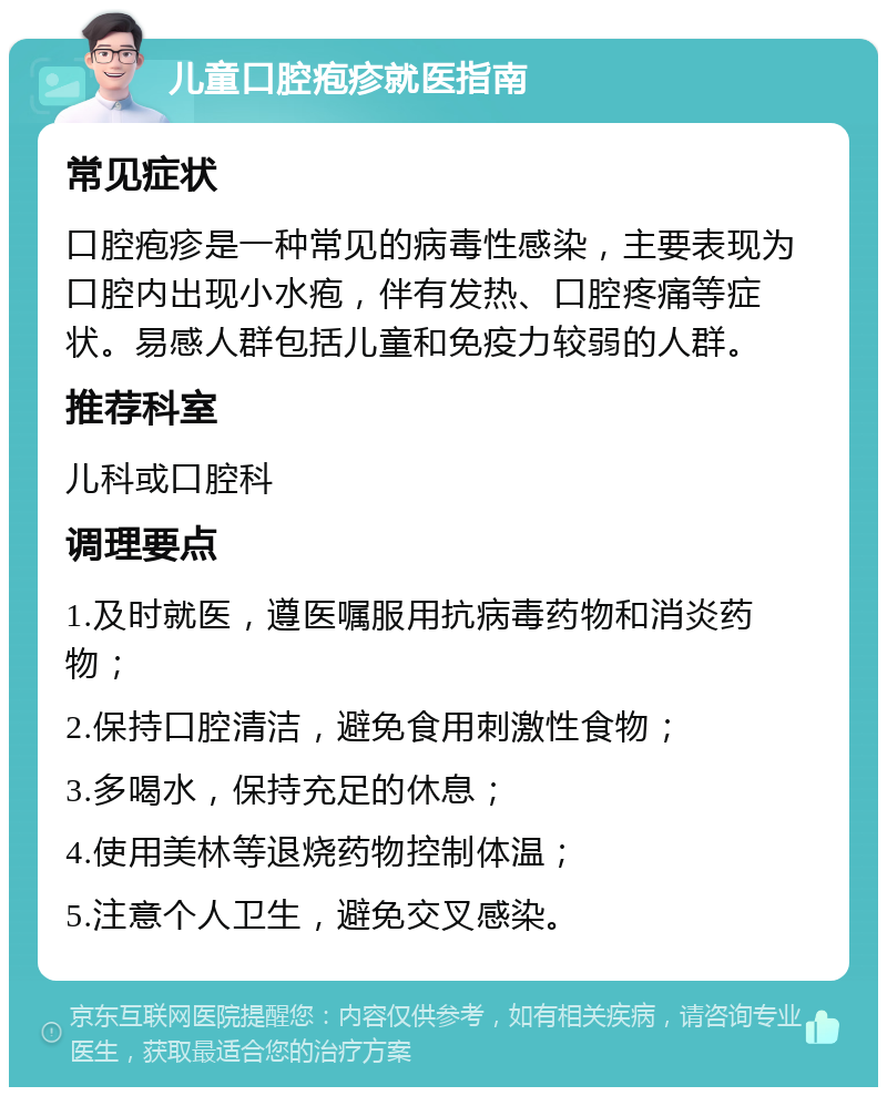 儿童口腔疱疹就医指南 常见症状 口腔疱疹是一种常见的病毒性感染，主要表现为口腔内出现小水疱，伴有发热、口腔疼痛等症状。易感人群包括儿童和免疫力较弱的人群。 推荐科室 儿科或口腔科 调理要点 1.及时就医，遵医嘱服用抗病毒药物和消炎药物； 2.保持口腔清洁，避免食用刺激性食物； 3.多喝水，保持充足的休息； 4.使用美林等退烧药物控制体温； 5.注意个人卫生，避免交叉感染。