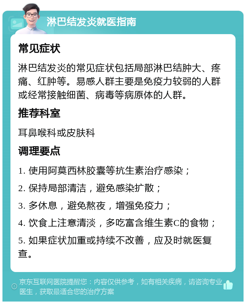 淋巴结发炎就医指南 常见症状 淋巴结发炎的常见症状包括局部淋巴结肿大、疼痛、红肿等。易感人群主要是免疫力较弱的人群或经常接触细菌、病毒等病原体的人群。 推荐科室 耳鼻喉科或皮肤科 调理要点 1. 使用阿莫西林胶囊等抗生素治疗感染； 2. 保持局部清洁，避免感染扩散； 3. 多休息，避免熬夜，增强免疫力； 4. 饮食上注意清淡，多吃富含维生素C的食物； 5. 如果症状加重或持续不改善，应及时就医复查。