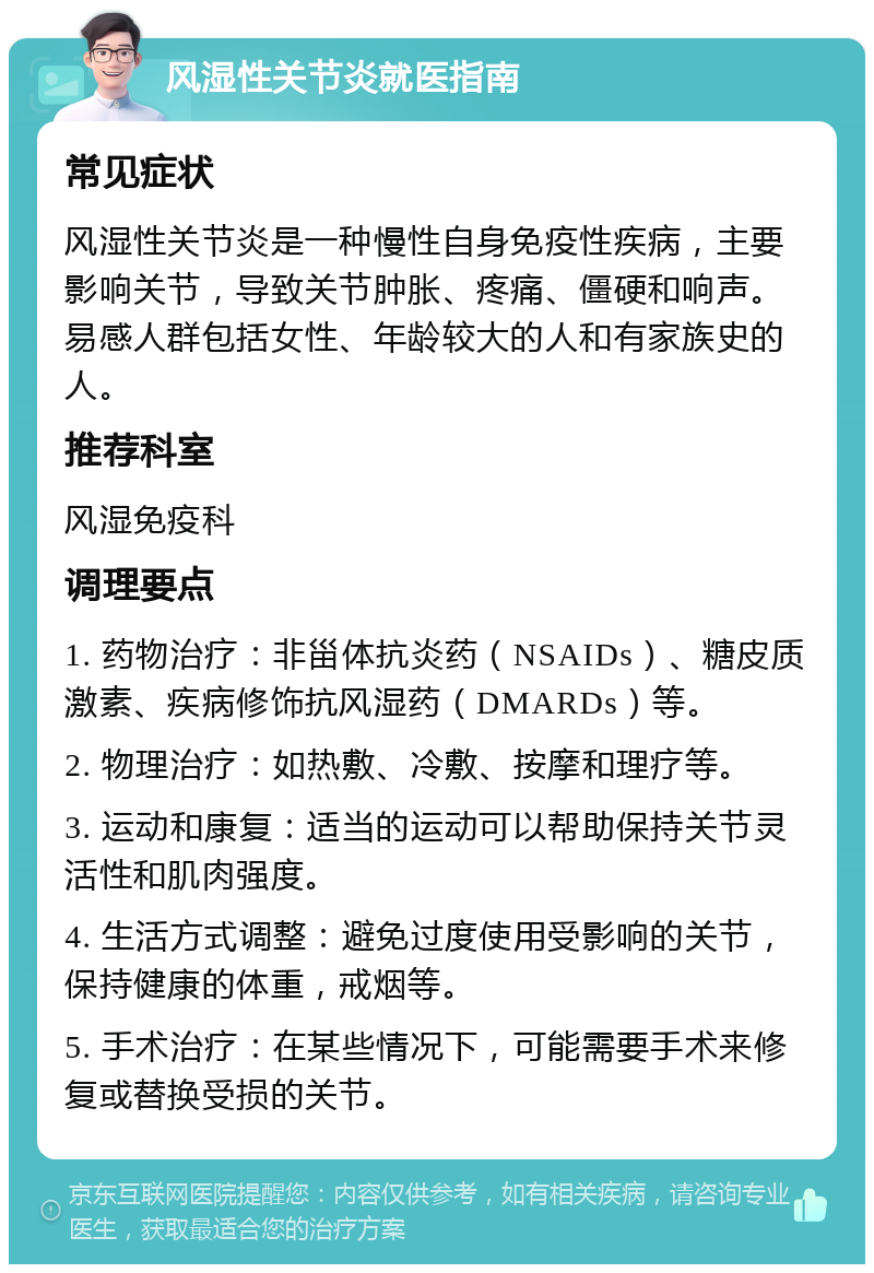 风湿性关节炎就医指南 常见症状 风湿性关节炎是一种慢性自身免疫性疾病，主要影响关节，导致关节肿胀、疼痛、僵硬和响声。易感人群包括女性、年龄较大的人和有家族史的人。 推荐科室 风湿免疫科 调理要点 1. 药物治疗：非甾体抗炎药（NSAIDs）、糖皮质激素、疾病修饰抗风湿药（DMARDs）等。 2. 物理治疗：如热敷、冷敷、按摩和理疗等。 3. 运动和康复：适当的运动可以帮助保持关节灵活性和肌肉强度。 4. 生活方式调整：避免过度使用受影响的关节，保持健康的体重，戒烟等。 5. 手术治疗：在某些情况下，可能需要手术来修复或替换受损的关节。