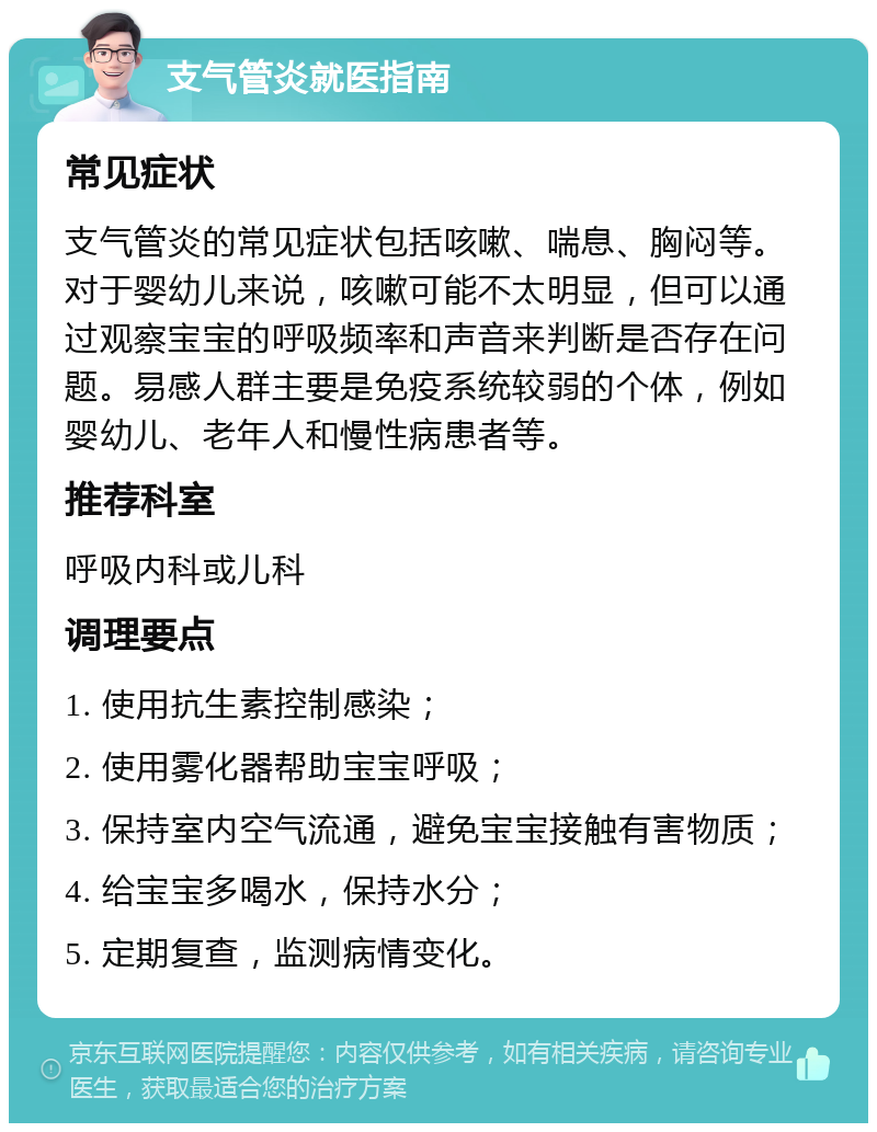 支气管炎就医指南 常见症状 支气管炎的常见症状包括咳嗽、喘息、胸闷等。对于婴幼儿来说，咳嗽可能不太明显，但可以通过观察宝宝的呼吸频率和声音来判断是否存在问题。易感人群主要是免疫系统较弱的个体，例如婴幼儿、老年人和慢性病患者等。 推荐科室 呼吸内科或儿科 调理要点 1. 使用抗生素控制感染； 2. 使用雾化器帮助宝宝呼吸； 3. 保持室内空气流通，避免宝宝接触有害物质； 4. 给宝宝多喝水，保持水分； 5. 定期复查，监测病情变化。