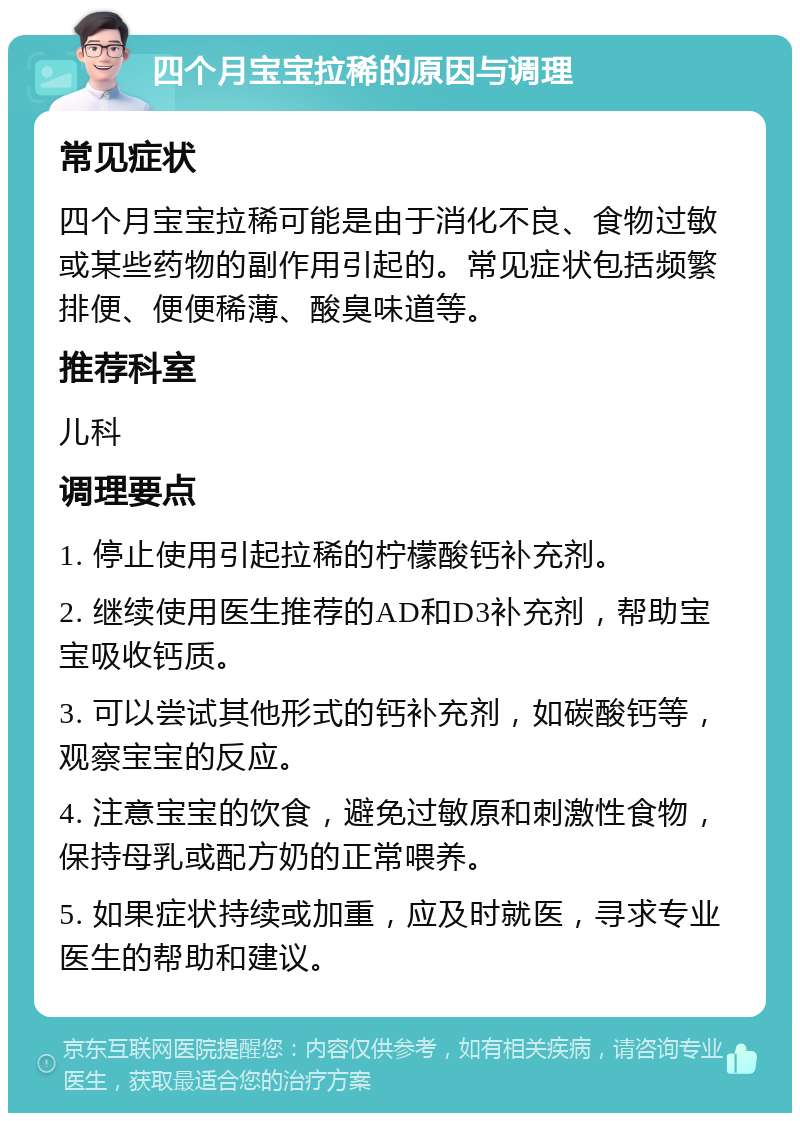 四个月宝宝拉稀的原因与调理 常见症状 四个月宝宝拉稀可能是由于消化不良、食物过敏或某些药物的副作用引起的。常见症状包括频繁排便、便便稀薄、酸臭味道等。 推荐科室 儿科 调理要点 1. 停止使用引起拉稀的柠檬酸钙补充剂。 2. 继续使用医生推荐的AD和D3补充剂，帮助宝宝吸收钙质。 3. 可以尝试其他形式的钙补充剂，如碳酸钙等，观察宝宝的反应。 4. 注意宝宝的饮食，避免过敏原和刺激性食物，保持母乳或配方奶的正常喂养。 5. 如果症状持续或加重，应及时就医，寻求专业医生的帮助和建议。