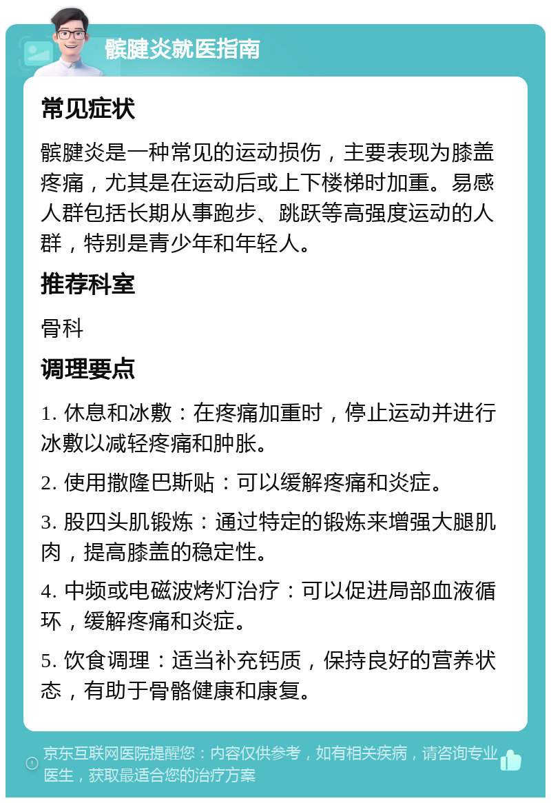 髌腱炎就医指南 常见症状 髌腱炎是一种常见的运动损伤，主要表现为膝盖疼痛，尤其是在运动后或上下楼梯时加重。易感人群包括长期从事跑步、跳跃等高强度运动的人群，特别是青少年和年轻人。 推荐科室 骨科 调理要点 1. 休息和冰敷：在疼痛加重时，停止运动并进行冰敷以减轻疼痛和肿胀。 2. 使用撒隆巴斯贴：可以缓解疼痛和炎症。 3. 股四头肌锻炼：通过特定的锻炼来增强大腿肌肉，提高膝盖的稳定性。 4. 中频或电磁波烤灯治疗：可以促进局部血液循环，缓解疼痛和炎症。 5. 饮食调理：适当补充钙质，保持良好的营养状态，有助于骨骼健康和康复。