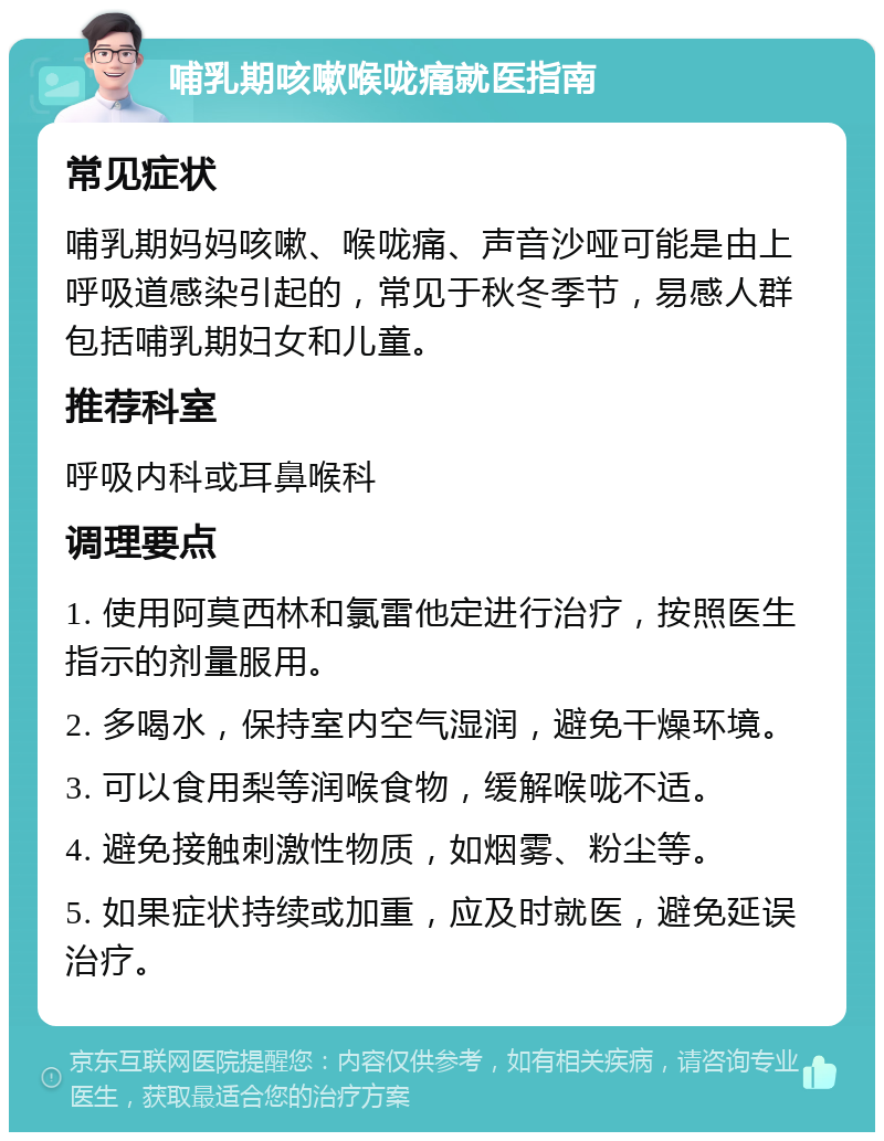 哺乳期咳嗽喉咙痛就医指南 常见症状 哺乳期妈妈咳嗽、喉咙痛、声音沙哑可能是由上呼吸道感染引起的，常见于秋冬季节，易感人群包括哺乳期妇女和儿童。 推荐科室 呼吸内科或耳鼻喉科 调理要点 1. 使用阿莫西林和氯雷他定进行治疗，按照医生指示的剂量服用。 2. 多喝水，保持室内空气湿润，避免干燥环境。 3. 可以食用梨等润喉食物，缓解喉咙不适。 4. 避免接触刺激性物质，如烟雾、粉尘等。 5. 如果症状持续或加重，应及时就医，避免延误治疗。