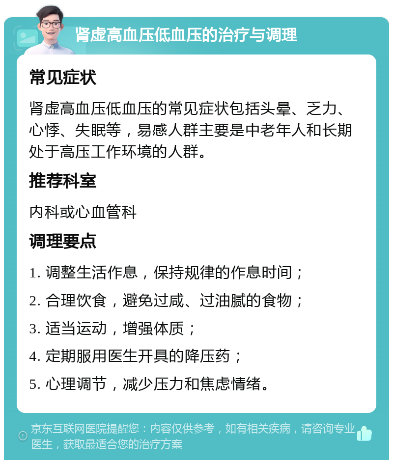 肾虚高血压低血压的治疗与调理 常见症状 肾虚高血压低血压的常见症状包括头晕、乏力、心悸、失眠等，易感人群主要是中老年人和长期处于高压工作环境的人群。 推荐科室 内科或心血管科 调理要点 1. 调整生活作息，保持规律的作息时间； 2. 合理饮食，避免过咸、过油腻的食物； 3. 适当运动，增强体质； 4. 定期服用医生开具的降压药； 5. 心理调节，减少压力和焦虑情绪。