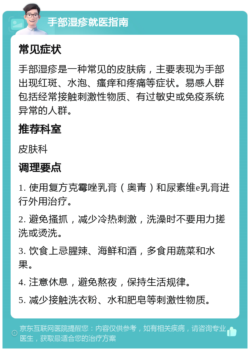 手部湿疹就医指南 常见症状 手部湿疹是一种常见的皮肤病，主要表现为手部出现红斑、水泡、瘙痒和疼痛等症状。易感人群包括经常接触刺激性物质、有过敏史或免疫系统异常的人群。 推荐科室 皮肤科 调理要点 1. 使用复方克霉唑乳膏（奥青）和尿素维e乳膏进行外用治疗。 2. 避免搔抓，减少冷热刺激，洗澡时不要用力搓洗或烫洗。 3. 饮食上忌腥辣、海鲜和酒，多食用蔬菜和水果。 4. 注意休息，避免熬夜，保持生活规律。 5. 减少接触洗衣粉、水和肥皂等刺激性物质。