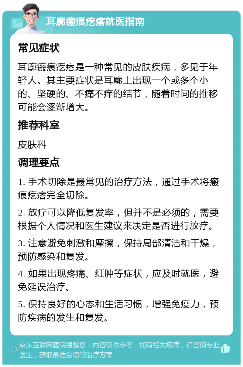 耳廓瘢痕疙瘩就医指南 常见症状 耳廓瘢痕疙瘩是一种常见的皮肤疾病，多见于年轻人。其主要症状是耳廓上出现一个或多个小的、坚硬的、不痛不痒的结节，随着时间的推移可能会逐渐增大。 推荐科室 皮肤科 调理要点 1. 手术切除是最常见的治疗方法，通过手术将瘢痕疙瘩完全切除。 2. 放疗可以降低复发率，但并不是必须的，需要根据个人情况和医生建议来决定是否进行放疗。 3. 注意避免刺激和摩擦，保持局部清洁和干燥，预防感染和复发。 4. 如果出现疼痛、红肿等症状，应及时就医，避免延误治疗。 5. 保持良好的心态和生活习惯，增强免疫力，预防疾病的发生和复发。