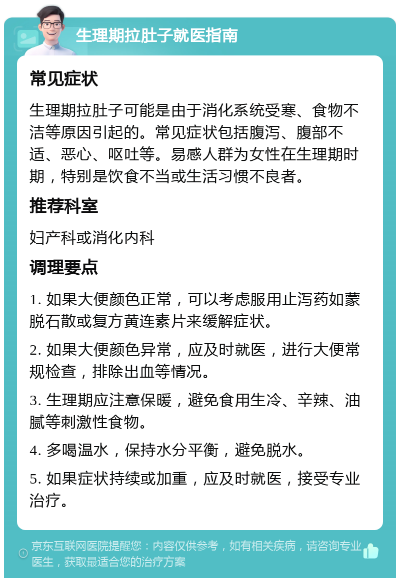 生理期拉肚子就医指南 常见症状 生理期拉肚子可能是由于消化系统受寒、食物不洁等原因引起的。常见症状包括腹泻、腹部不适、恶心、呕吐等。易感人群为女性在生理期时期，特别是饮食不当或生活习惯不良者。 推荐科室 妇产科或消化内科 调理要点 1. 如果大便颜色正常，可以考虑服用止泻药如蒙脱石散或复方黄连素片来缓解症状。 2. 如果大便颜色异常，应及时就医，进行大便常规检查，排除出血等情况。 3. 生理期应注意保暖，避免食用生冷、辛辣、油腻等刺激性食物。 4. 多喝温水，保持水分平衡，避免脱水。 5. 如果症状持续或加重，应及时就医，接受专业治疗。