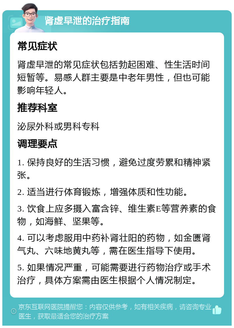 肾虚早泄的治疗指南 常见症状 肾虚早泄的常见症状包括勃起困难、性生活时间短暂等。易感人群主要是中老年男性，但也可能影响年轻人。 推荐科室 泌尿外科或男科专科 调理要点 1. 保持良好的生活习惯，避免过度劳累和精神紧张。 2. 适当进行体育锻炼，增强体质和性功能。 3. 饮食上应多摄入富含锌、维生素E等营养素的食物，如海鲜、坚果等。 4. 可以考虑服用中药补肾壮阳的药物，如金匮肾气丸、六味地黄丸等，需在医生指导下使用。 5. 如果情况严重，可能需要进行药物治疗或手术治疗，具体方案需由医生根据个人情况制定。