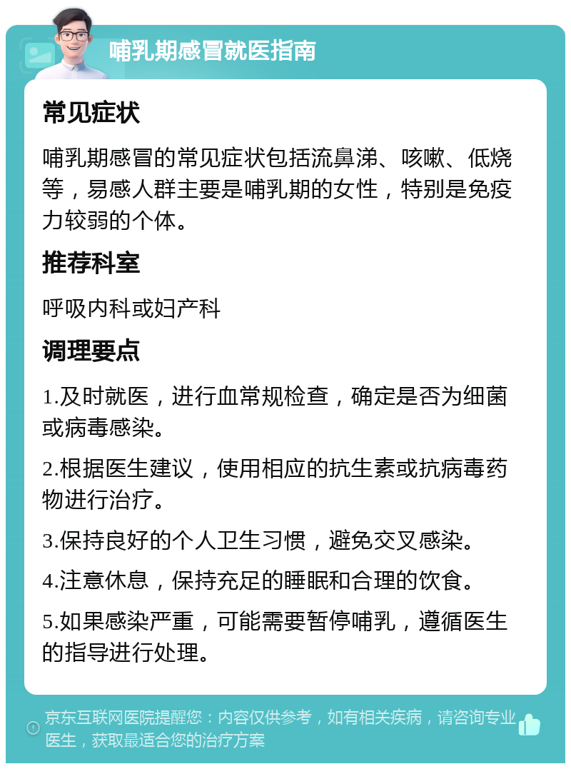 哺乳期感冒就医指南 常见症状 哺乳期感冒的常见症状包括流鼻涕、咳嗽、低烧等，易感人群主要是哺乳期的女性，特别是免疫力较弱的个体。 推荐科室 呼吸内科或妇产科 调理要点 1.及时就医，进行血常规检查，确定是否为细菌或病毒感染。 2.根据医生建议，使用相应的抗生素或抗病毒药物进行治疗。 3.保持良好的个人卫生习惯，避免交叉感染。 4.注意休息，保持充足的睡眠和合理的饮食。 5.如果感染严重，可能需要暂停哺乳，遵循医生的指导进行处理。