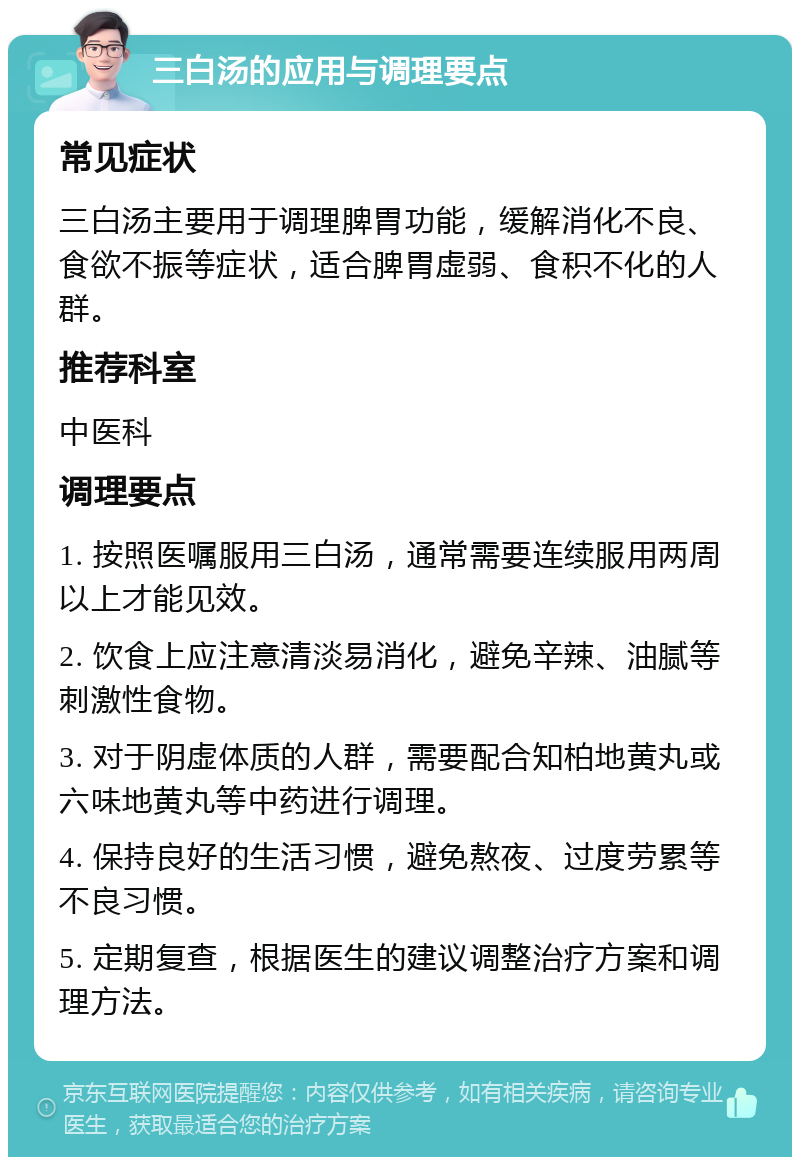 三白汤的应用与调理要点 常见症状 三白汤主要用于调理脾胃功能，缓解消化不良、食欲不振等症状，适合脾胃虚弱、食积不化的人群。 推荐科室 中医科 调理要点 1. 按照医嘱服用三白汤，通常需要连续服用两周以上才能见效。 2. 饮食上应注意清淡易消化，避免辛辣、油腻等刺激性食物。 3. 对于阴虚体质的人群，需要配合知柏地黄丸或六味地黄丸等中药进行调理。 4. 保持良好的生活习惯，避免熬夜、过度劳累等不良习惯。 5. 定期复查，根据医生的建议调整治疗方案和调理方法。