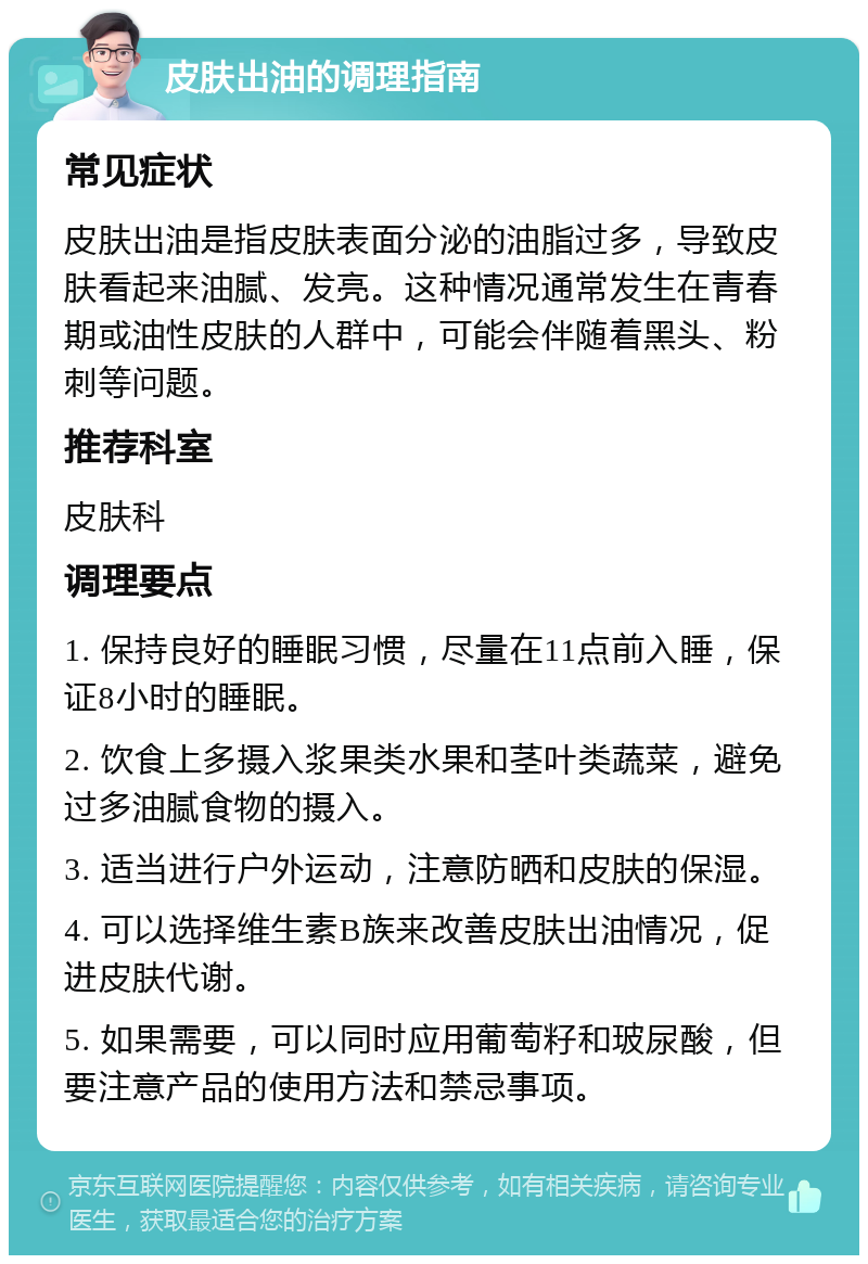 皮肤出油的调理指南 常见症状 皮肤出油是指皮肤表面分泌的油脂过多，导致皮肤看起来油腻、发亮。这种情况通常发生在青春期或油性皮肤的人群中，可能会伴随着黑头、粉刺等问题。 推荐科室 皮肤科 调理要点 1. 保持良好的睡眠习惯，尽量在11点前入睡，保证8小时的睡眠。 2. 饮食上多摄入浆果类水果和茎叶类蔬菜，避免过多油腻食物的摄入。 3. 适当进行户外运动，注意防晒和皮肤的保湿。 4. 可以选择维生素B族来改善皮肤出油情况，促进皮肤代谢。 5. 如果需要，可以同时应用葡萄籽和玻尿酸，但要注意产品的使用方法和禁忌事项。