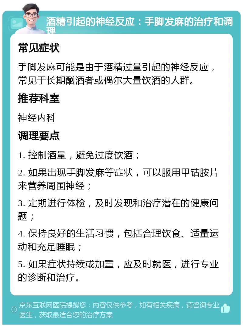 酒精引起的神经反应：手脚发麻的治疗和调理 常见症状 手脚发麻可能是由于酒精过量引起的神经反应，常见于长期酗酒者或偶尔大量饮酒的人群。 推荐科室 神经内科 调理要点 1. 控制酒量，避免过度饮酒； 2. 如果出现手脚发麻等症状，可以服用甲钴胺片来营养周围神经； 3. 定期进行体检，及时发现和治疗潜在的健康问题； 4. 保持良好的生活习惯，包括合理饮食、适量运动和充足睡眠； 5. 如果症状持续或加重，应及时就医，进行专业的诊断和治疗。