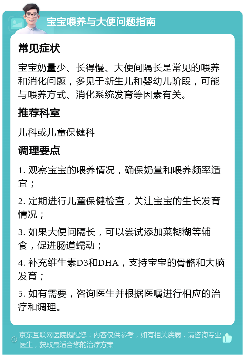 宝宝喂养与大便问题指南 常见症状 宝宝奶量少、长得慢、大便间隔长是常见的喂养和消化问题，多见于新生儿和婴幼儿阶段，可能与喂养方式、消化系统发育等因素有关。 推荐科室 儿科或儿童保健科 调理要点 1. 观察宝宝的喂养情况，确保奶量和喂养频率适宜； 2. 定期进行儿童保健检查，关注宝宝的生长发育情况； 3. 如果大便间隔长，可以尝试添加菜糊糊等辅食，促进肠道蠕动； 4. 补充维生素D3和DHA，支持宝宝的骨骼和大脑发育； 5. 如有需要，咨询医生并根据医嘱进行相应的治疗和调理。