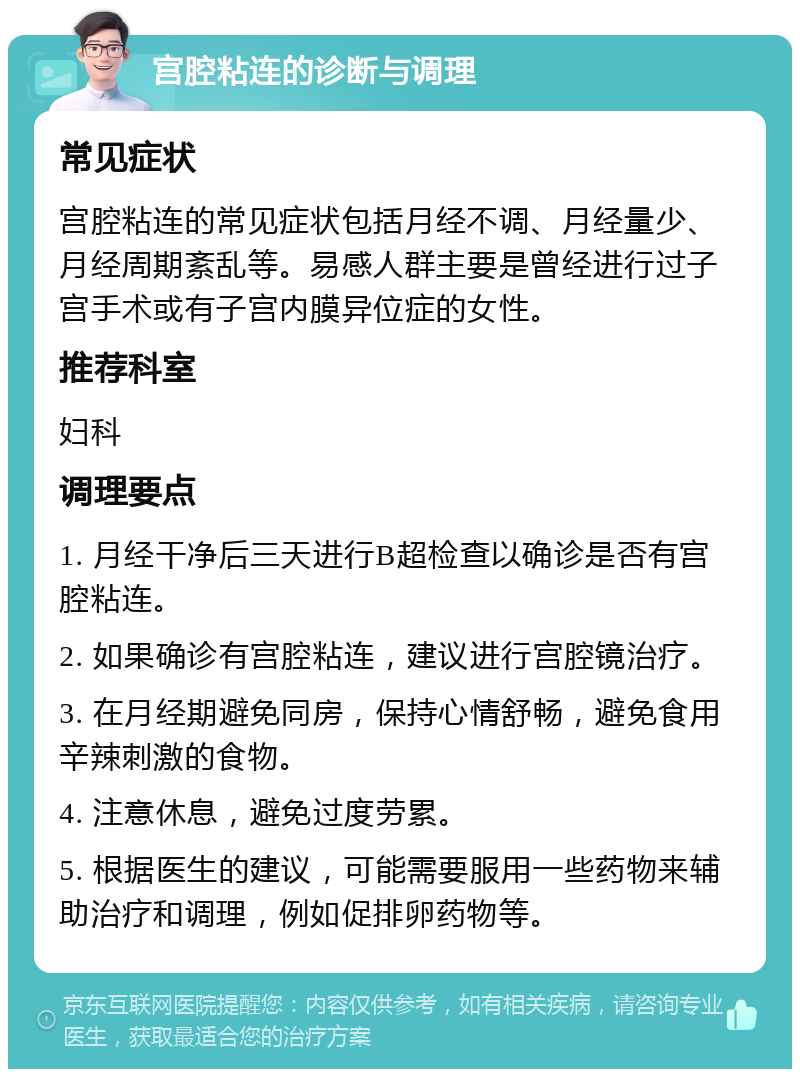 宫腔粘连的诊断与调理 常见症状 宫腔粘连的常见症状包括月经不调、月经量少、月经周期紊乱等。易感人群主要是曾经进行过子宫手术或有子宫内膜异位症的女性。 推荐科室 妇科 调理要点 1. 月经干净后三天进行B超检查以确诊是否有宫腔粘连。 2. 如果确诊有宫腔粘连，建议进行宫腔镜治疗。 3. 在月经期避免同房，保持心情舒畅，避免食用辛辣刺激的食物。 4. 注意休息，避免过度劳累。 5. 根据医生的建议，可能需要服用一些药物来辅助治疗和调理，例如促排卵药物等。