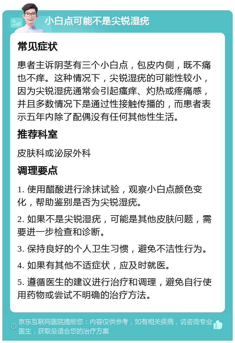 小白点可能不是尖锐湿疣 常见症状 患者主诉阴茎有三个小白点，包皮内侧，既不痛也不痒。这种情况下，尖锐湿疣的可能性较小，因为尖锐湿疣通常会引起瘙痒、灼热或疼痛感，并且多数情况下是通过性接触传播的，而患者表示五年内除了配偶没有任何其他性生活。 推荐科室 皮肤科或泌尿外科 调理要点 1. 使用醋酸进行涂抹试验，观察小白点颜色变化，帮助鉴别是否为尖锐湿疣。 2. 如果不是尖锐湿疣，可能是其他皮肤问题，需要进一步检查和诊断。 3. 保持良好的个人卫生习惯，避免不洁性行为。 4. 如果有其他不适症状，应及时就医。 5. 遵循医生的建议进行治疗和调理，避免自行使用药物或尝试不明确的治疗方法。