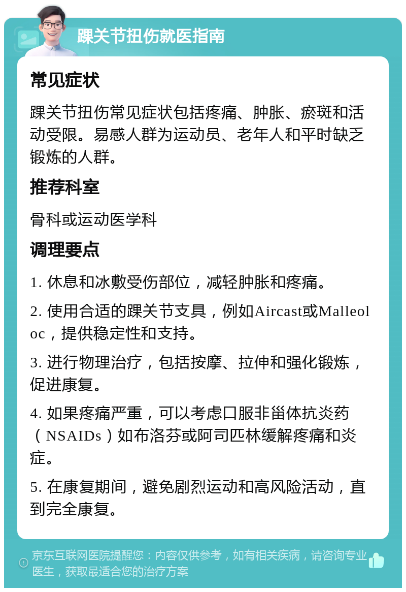 踝关节扭伤就医指南 常见症状 踝关节扭伤常见症状包括疼痛、肿胀、瘀斑和活动受限。易感人群为运动员、老年人和平时缺乏锻炼的人群。 推荐科室 骨科或运动医学科 调理要点 1. 休息和冰敷受伤部位，减轻肿胀和疼痛。 2. 使用合适的踝关节支具，例如Aircast或Malleoloc，提供稳定性和支持。 3. 进行物理治疗，包括按摩、拉伸和强化锻炼，促进康复。 4. 如果疼痛严重，可以考虑口服非甾体抗炎药（NSAIDs）如布洛芬或阿司匹林缓解疼痛和炎症。 5. 在康复期间，避免剧烈运动和高风险活动，直到完全康复。