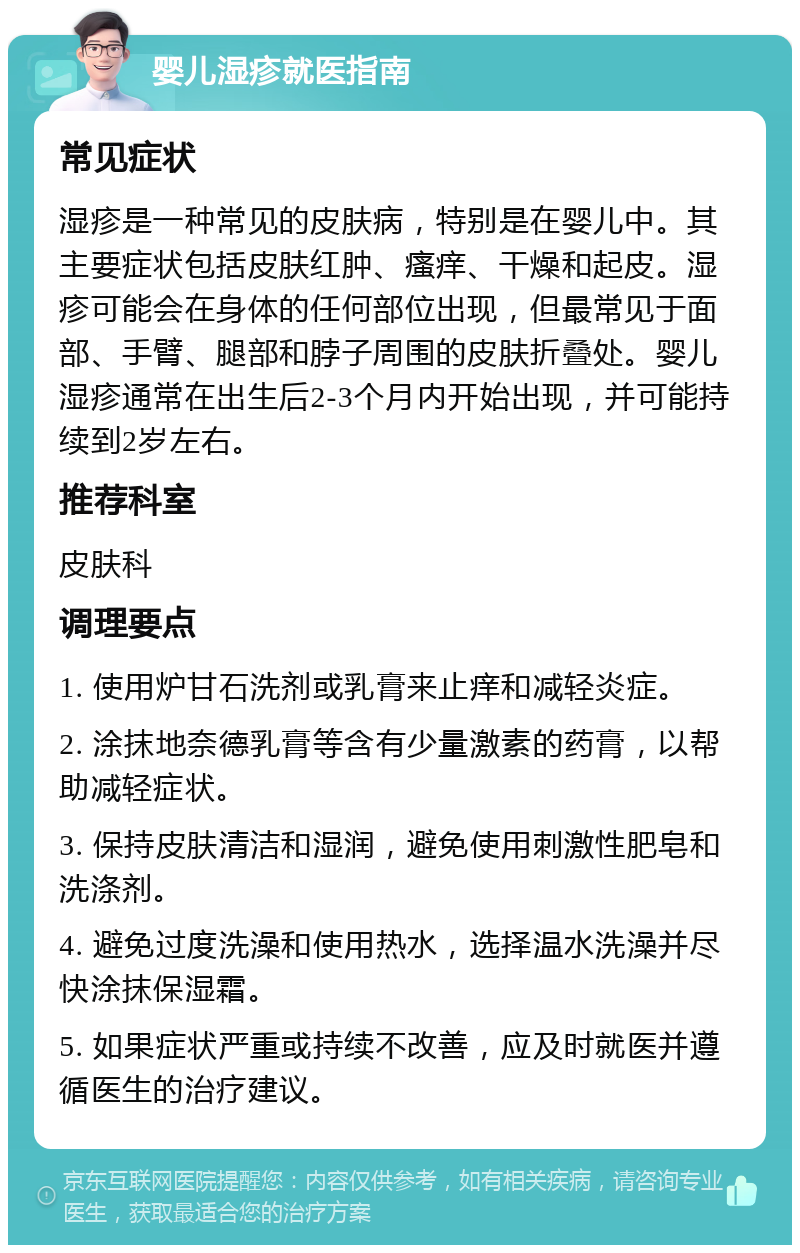 婴儿湿疹就医指南 常见症状 湿疹是一种常见的皮肤病，特别是在婴儿中。其主要症状包括皮肤红肿、瘙痒、干燥和起皮。湿疹可能会在身体的任何部位出现，但最常见于面部、手臂、腿部和脖子周围的皮肤折叠处。婴儿湿疹通常在出生后2-3个月内开始出现，并可能持续到2岁左右。 推荐科室 皮肤科 调理要点 1. 使用炉甘石洗剂或乳膏来止痒和减轻炎症。 2. 涂抹地奈德乳膏等含有少量激素的药膏，以帮助减轻症状。 3. 保持皮肤清洁和湿润，避免使用刺激性肥皂和洗涤剂。 4. 避免过度洗澡和使用热水，选择温水洗澡并尽快涂抹保湿霜。 5. 如果症状严重或持续不改善，应及时就医并遵循医生的治疗建议。