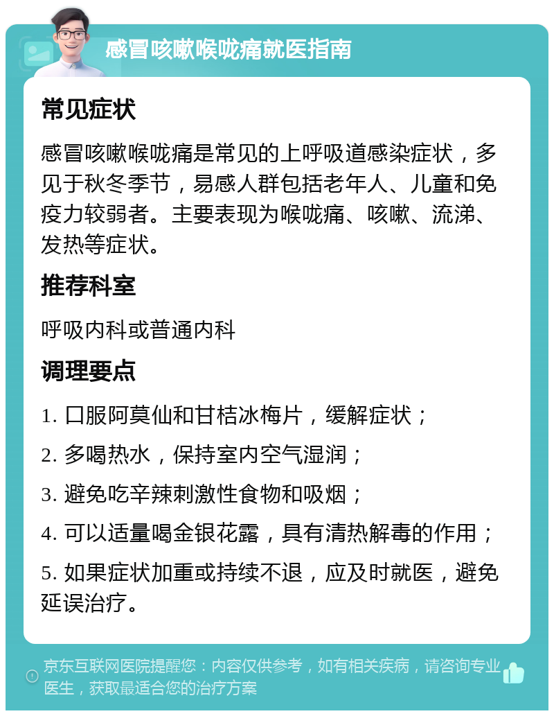 感冒咳嗽喉咙痛就医指南 常见症状 感冒咳嗽喉咙痛是常见的上呼吸道感染症状，多见于秋冬季节，易感人群包括老年人、儿童和免疫力较弱者。主要表现为喉咙痛、咳嗽、流涕、发热等症状。 推荐科室 呼吸内科或普通内科 调理要点 1. 口服阿莫仙和甘桔冰梅片，缓解症状； 2. 多喝热水，保持室内空气湿润； 3. 避免吃辛辣刺激性食物和吸烟； 4. 可以适量喝金银花露，具有清热解毒的作用； 5. 如果症状加重或持续不退，应及时就医，避免延误治疗。