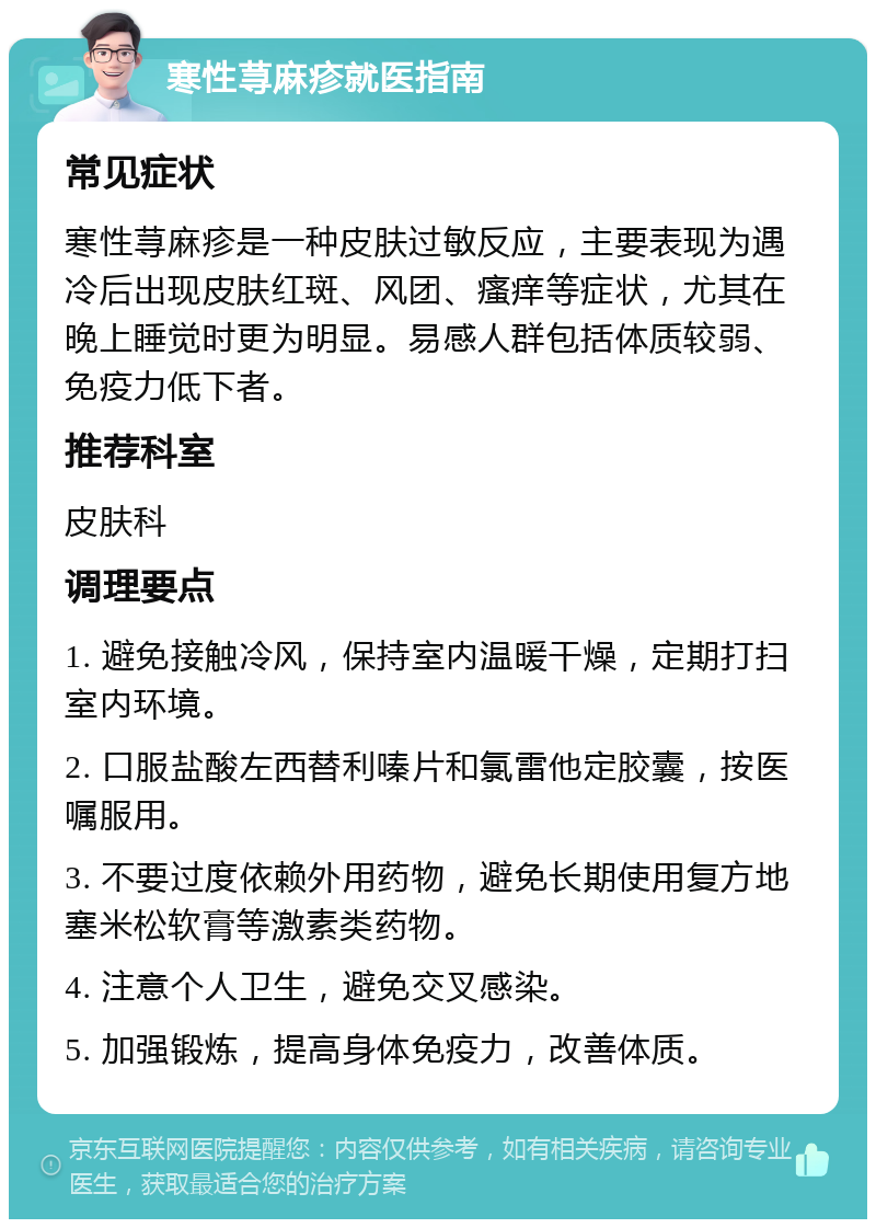 寒性荨麻疹就医指南 常见症状 寒性荨麻疹是一种皮肤过敏反应，主要表现为遇冷后出现皮肤红斑、风团、瘙痒等症状，尤其在晚上睡觉时更为明显。易感人群包括体质较弱、免疫力低下者。 推荐科室 皮肤科 调理要点 1. 避免接触冷风，保持室内温暖干燥，定期打扫室内环境。 2. 口服盐酸左西替利嗪片和氯雷他定胶囊，按医嘱服用。 3. 不要过度依赖外用药物，避免长期使用复方地塞米松软膏等激素类药物。 4. 注意个人卫生，避免交叉感染。 5. 加强锻炼，提高身体免疫力，改善体质。