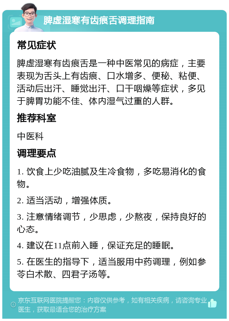 脾虚湿寒有齿痕舌调理指南 常见症状 脾虚湿寒有齿痕舌是一种中医常见的病症，主要表现为舌头上有齿痕、口水增多、便秘、粘便、活动后出汗、睡觉出汗、口干咽燥等症状，多见于脾胃功能不佳、体内湿气过重的人群。 推荐科室 中医科 调理要点 1. 饮食上少吃油腻及生冷食物，多吃易消化的食物。 2. 适当活动，增强体质。 3. 注意情绪调节，少思虑，少熬夜，保持良好的心态。 4. 建议在11点前入睡，保证充足的睡眠。 5. 在医生的指导下，适当服用中药调理，例如参苓白术散、四君子汤等。