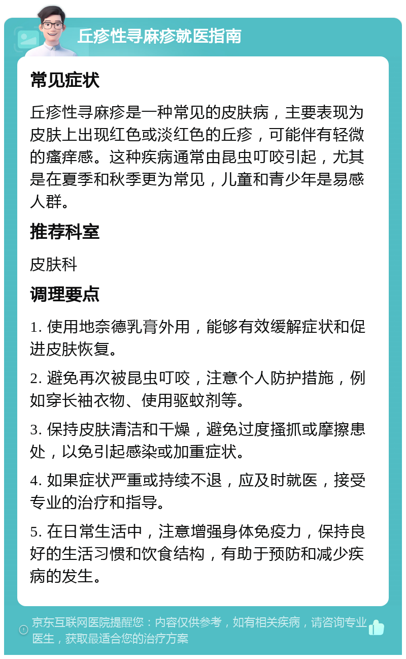 丘疹性寻麻疹就医指南 常见症状 丘疹性寻麻疹是一种常见的皮肤病，主要表现为皮肤上出现红色或淡红色的丘疹，可能伴有轻微的瘙痒感。这种疾病通常由昆虫叮咬引起，尤其是在夏季和秋季更为常见，儿童和青少年是易感人群。 推荐科室 皮肤科 调理要点 1. 使用地奈德乳膏外用，能够有效缓解症状和促进皮肤恢复。 2. 避免再次被昆虫叮咬，注意个人防护措施，例如穿长袖衣物、使用驱蚊剂等。 3. 保持皮肤清洁和干燥，避免过度搔抓或摩擦患处，以免引起感染或加重症状。 4. 如果症状严重或持续不退，应及时就医，接受专业的治疗和指导。 5. 在日常生活中，注意增强身体免疫力，保持良好的生活习惯和饮食结构，有助于预防和减少疾病的发生。