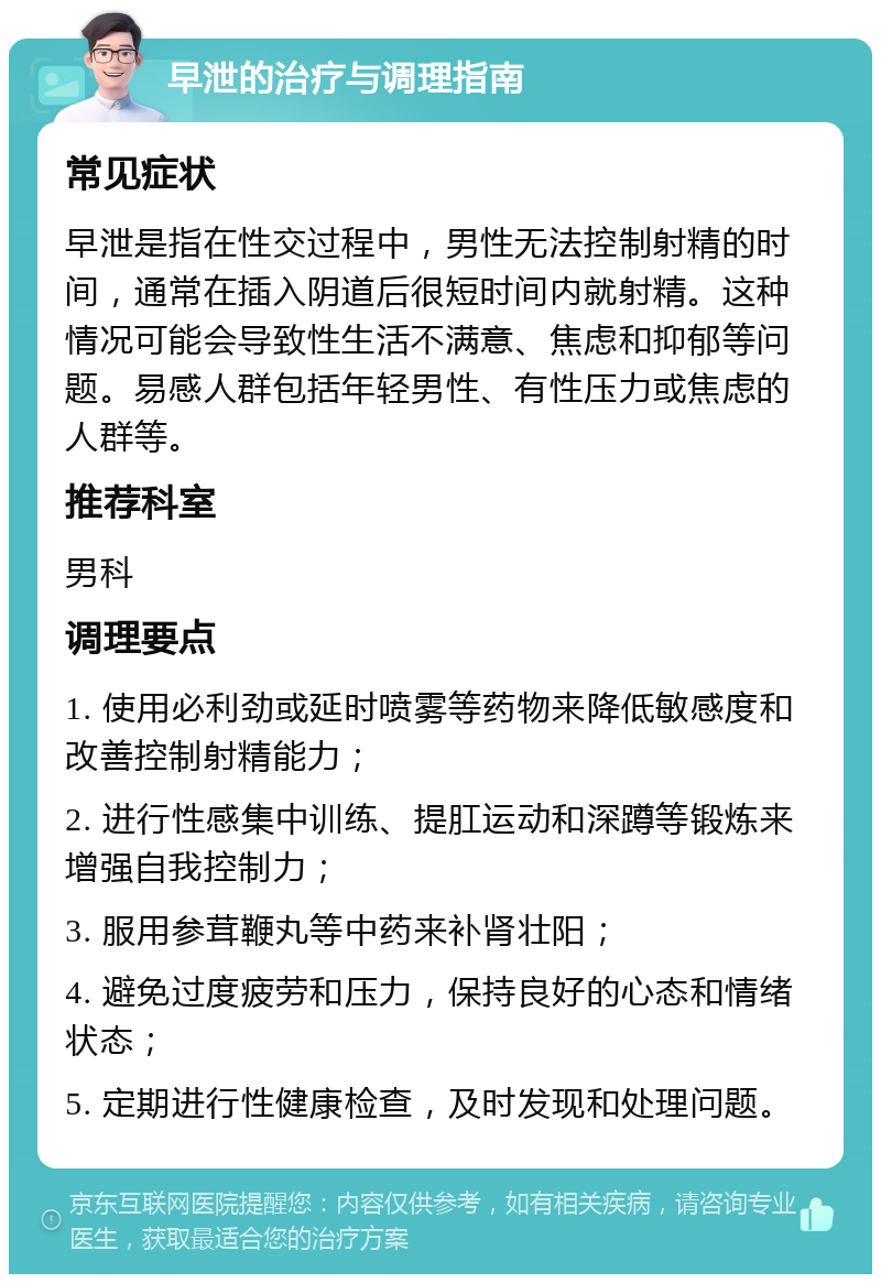 早泄的治疗与调理指南 常见症状 早泄是指在性交过程中，男性无法控制射精的时间，通常在插入阴道后很短时间内就射精。这种情况可能会导致性生活不满意、焦虑和抑郁等问题。易感人群包括年轻男性、有性压力或焦虑的人群等。 推荐科室 男科 调理要点 1. 使用必利劲或延时喷雾等药物来降低敏感度和改善控制射精能力； 2. 进行性感集中训练、提肛运动和深蹲等锻炼来增强自我控制力； 3. 服用参茸鞭丸等中药来补肾壮阳； 4. 避免过度疲劳和压力，保持良好的心态和情绪状态； 5. 定期进行性健康检查，及时发现和处理问题。