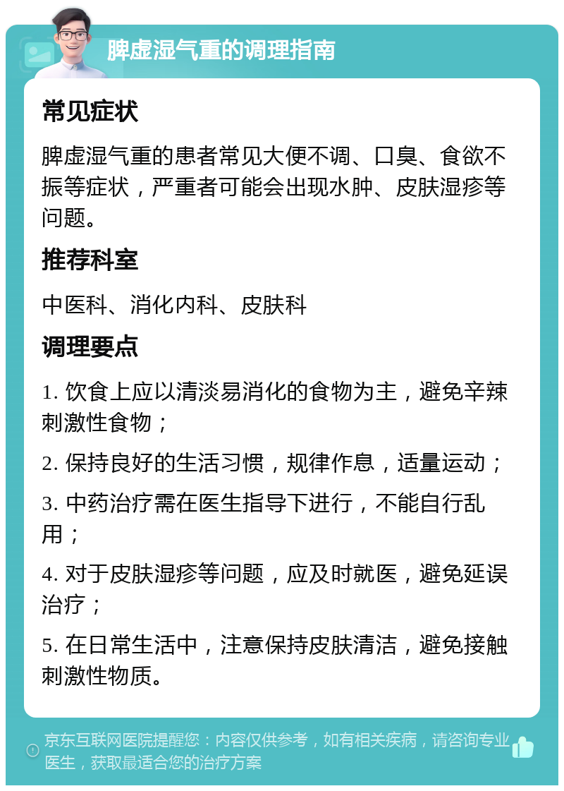 脾虚湿气重的调理指南 常见症状 脾虚湿气重的患者常见大便不调、口臭、食欲不振等症状，严重者可能会出现水肿、皮肤湿疹等问题。 推荐科室 中医科、消化内科、皮肤科 调理要点 1. 饮食上应以清淡易消化的食物为主，避免辛辣刺激性食物； 2. 保持良好的生活习惯，规律作息，适量运动； 3. 中药治疗需在医生指导下进行，不能自行乱用； 4. 对于皮肤湿疹等问题，应及时就医，避免延误治疗； 5. 在日常生活中，注意保持皮肤清洁，避免接触刺激性物质。