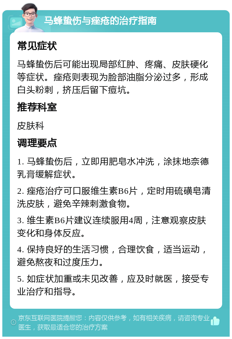 马蜂蛰伤与痤疮的治疗指南 常见症状 马蜂蛰伤后可能出现局部红肿、疼痛、皮肤硬化等症状。痤疮则表现为脸部油脂分泌过多，形成白头粉刺，挤压后留下痘坑。 推荐科室 皮肤科 调理要点 1. 马蜂蛰伤后，立即用肥皂水冲洗，涂抹地奈德乳膏缓解症状。 2. 痤疮治疗可口服维生素B6片，定时用硫磺皂清洗皮肤，避免辛辣刺激食物。 3. 维生素B6片建议连续服用4周，注意观察皮肤变化和身体反应。 4. 保持良好的生活习惯，合理饮食，适当运动，避免熬夜和过度压力。 5. 如症状加重或未见改善，应及时就医，接受专业治疗和指导。