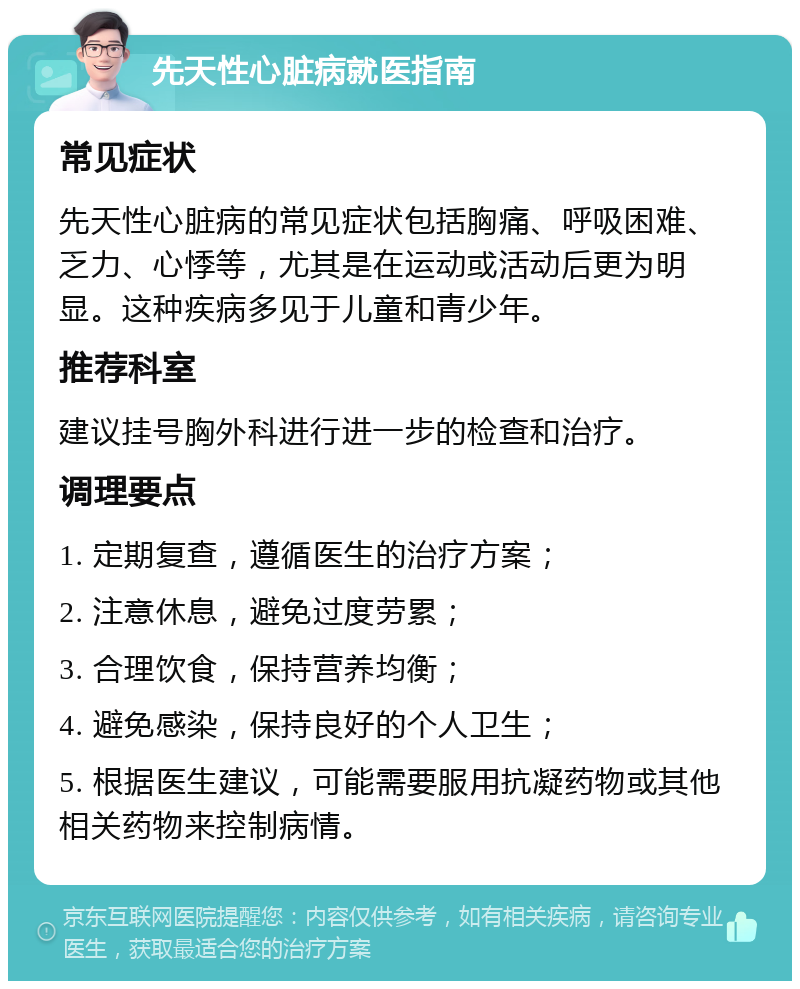 先天性心脏病就医指南 常见症状 先天性心脏病的常见症状包括胸痛、呼吸困难、乏力、心悸等，尤其是在运动或活动后更为明显。这种疾病多见于儿童和青少年。 推荐科室 建议挂号胸外科进行进一步的检查和治疗。 调理要点 1. 定期复查，遵循医生的治疗方案； 2. 注意休息，避免过度劳累； 3. 合理饮食，保持营养均衡； 4. 避免感染，保持良好的个人卫生； 5. 根据医生建议，可能需要服用抗凝药物或其他相关药物来控制病情。