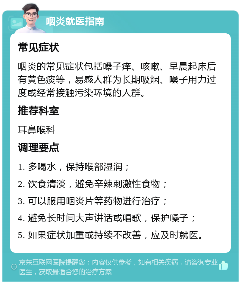 咽炎就医指南 常见症状 咽炎的常见症状包括嗓子痒、咳嗽、早晨起床后有黄色痰等，易感人群为长期吸烟、嗓子用力过度或经常接触污染环境的人群。 推荐科室 耳鼻喉科 调理要点 1. 多喝水，保持喉部湿润； 2. 饮食清淡，避免辛辣刺激性食物； 3. 可以服用咽炎片等药物进行治疗； 4. 避免长时间大声讲话或唱歌，保护嗓子； 5. 如果症状加重或持续不改善，应及时就医。