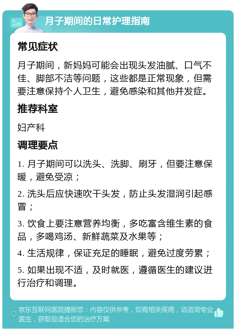 月子期间的日常护理指南 常见症状 月子期间，新妈妈可能会出现头发油腻、口气不佳、脚部不洁等问题，这些都是正常现象，但需要注意保持个人卫生，避免感染和其他并发症。 推荐科室 妇产科 调理要点 1. 月子期间可以洗头、洗脚、刷牙，但要注意保暖，避免受凉； 2. 洗头后应快速吹干头发，防止头发湿润引起感冒； 3. 饮食上要注意营养均衡，多吃富含维生素的食品，多喝鸡汤、新鲜蔬菜及水果等； 4. 生活规律，保证充足的睡眠，避免过度劳累； 5. 如果出现不适，及时就医，遵循医生的建议进行治疗和调理。