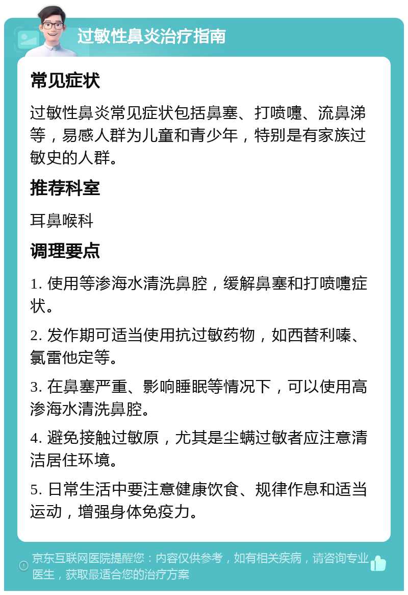 过敏性鼻炎治疗指南 常见症状 过敏性鼻炎常见症状包括鼻塞、打喷嚏、流鼻涕等，易感人群为儿童和青少年，特别是有家族过敏史的人群。 推荐科室 耳鼻喉科 调理要点 1. 使用等渗海水清洗鼻腔，缓解鼻塞和打喷嚏症状。 2. 发作期可适当使用抗过敏药物，如西替利嗪、氯雷他定等。 3. 在鼻塞严重、影响睡眠等情况下，可以使用高渗海水清洗鼻腔。 4. 避免接触过敏原，尤其是尘螨过敏者应注意清洁居住环境。 5. 日常生活中要注意健康饮食、规律作息和适当运动，增强身体免疫力。