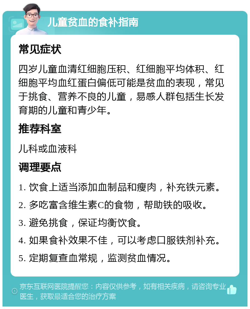 儿童贫血的食补指南 常见症状 四岁儿童血清红细胞压积、红细胞平均体积、红细胞平均血红蛋白偏低可能是贫血的表现，常见于挑食、营养不良的儿童，易感人群包括生长发育期的儿童和青少年。 推荐科室 儿科或血液科 调理要点 1. 饮食上适当添加血制品和瘦肉，补充铁元素。 2. 多吃富含维生素C的食物，帮助铁的吸收。 3. 避免挑食，保证均衡饮食。 4. 如果食补效果不佳，可以考虑口服铁剂补充。 5. 定期复查血常规，监测贫血情况。