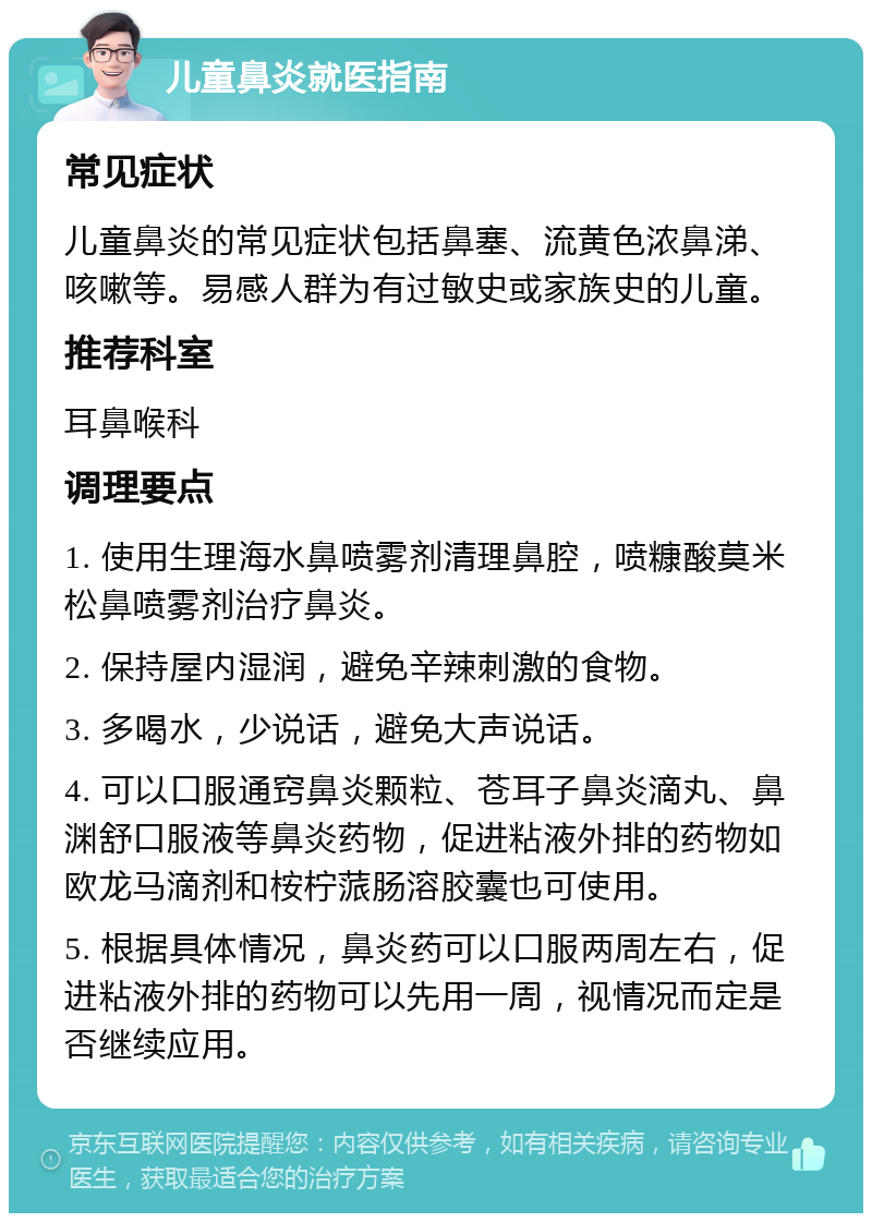 儿童鼻炎就医指南 常见症状 儿童鼻炎的常见症状包括鼻塞、流黄色浓鼻涕、咳嗽等。易感人群为有过敏史或家族史的儿童。 推荐科室 耳鼻喉科 调理要点 1. 使用生理海水鼻喷雾剂清理鼻腔，喷糠酸莫米松鼻喷雾剂治疗鼻炎。 2. 保持屋内湿润，避免辛辣刺激的食物。 3. 多喝水，少说话，避免大声说话。 4. 可以口服通窍鼻炎颗粒、苍耳子鼻炎滴丸、鼻渊舒口服液等鼻炎药物，促进粘液外排的药物如欧龙马滴剂和桉柠蒎肠溶胶囊也可使用。 5. 根据具体情况，鼻炎药可以口服两周左右，促进粘液外排的药物可以先用一周，视情况而定是否继续应用。