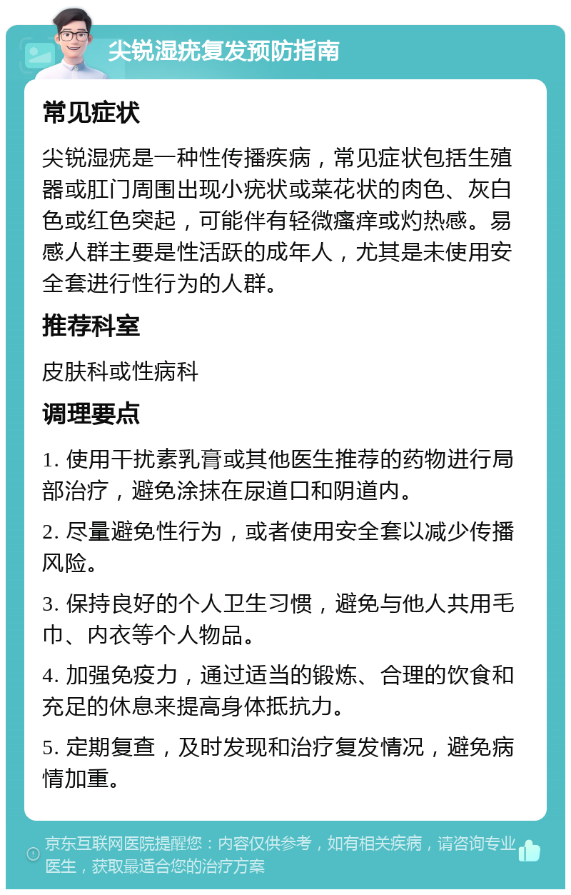 尖锐湿疣复发预防指南 常见症状 尖锐湿疣是一种性传播疾病，常见症状包括生殖器或肛门周围出现小疣状或菜花状的肉色、灰白色或红色突起，可能伴有轻微瘙痒或灼热感。易感人群主要是性活跃的成年人，尤其是未使用安全套进行性行为的人群。 推荐科室 皮肤科或性病科 调理要点 1. 使用干扰素乳膏或其他医生推荐的药物进行局部治疗，避免涂抹在尿道口和阴道内。 2. 尽量避免性行为，或者使用安全套以减少传播风险。 3. 保持良好的个人卫生习惯，避免与他人共用毛巾、内衣等个人物品。 4. 加强免疫力，通过适当的锻炼、合理的饮食和充足的休息来提高身体抵抗力。 5. 定期复查，及时发现和治疗复发情况，避免病情加重。