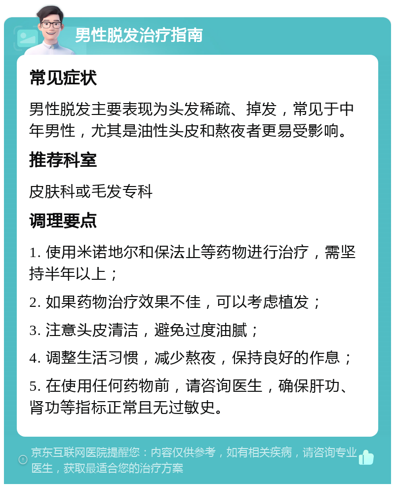 男性脱发治疗指南 常见症状 男性脱发主要表现为头发稀疏、掉发，常见于中年男性，尤其是油性头皮和熬夜者更易受影响。 推荐科室 皮肤科或毛发专科 调理要点 1. 使用米诺地尔和保法止等药物进行治疗，需坚持半年以上； 2. 如果药物治疗效果不佳，可以考虑植发； 3. 注意头皮清洁，避免过度油腻； 4. 调整生活习惯，减少熬夜，保持良好的作息； 5. 在使用任何药物前，请咨询医生，确保肝功、肾功等指标正常且无过敏史。