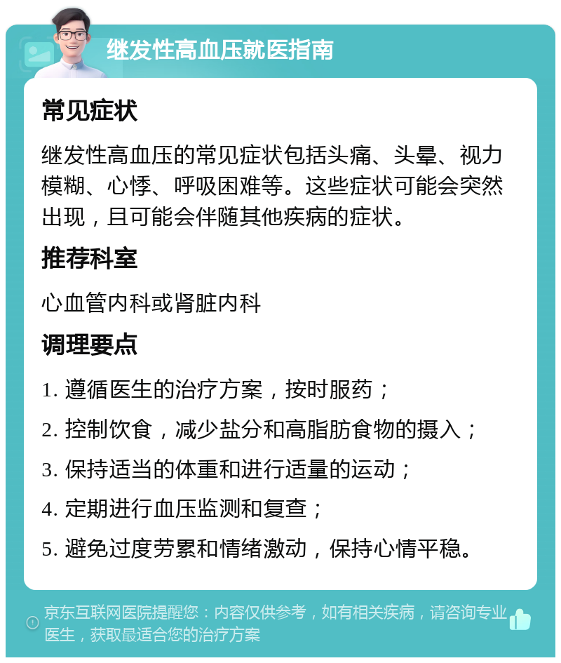 继发性高血压就医指南 常见症状 继发性高血压的常见症状包括头痛、头晕、视力模糊、心悸、呼吸困难等。这些症状可能会突然出现，且可能会伴随其他疾病的症状。 推荐科室 心血管内科或肾脏内科 调理要点 1. 遵循医生的治疗方案，按时服药； 2. 控制饮食，减少盐分和高脂肪食物的摄入； 3. 保持适当的体重和进行适量的运动； 4. 定期进行血压监测和复查； 5. 避免过度劳累和情绪激动，保持心情平稳。