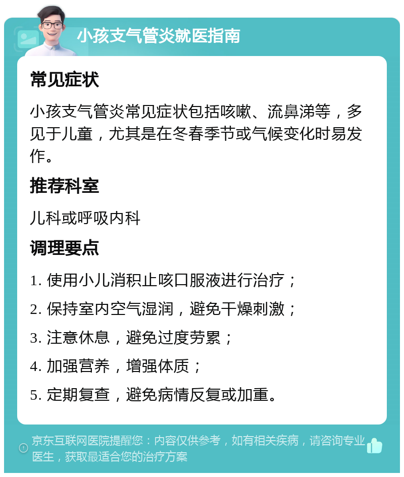 小孩支气管炎就医指南 常见症状 小孩支气管炎常见症状包括咳嗽、流鼻涕等，多见于儿童，尤其是在冬春季节或气候变化时易发作。 推荐科室 儿科或呼吸内科 调理要点 1. 使用小儿消积止咳口服液进行治疗； 2. 保持室内空气湿润，避免干燥刺激； 3. 注意休息，避免过度劳累； 4. 加强营养，增强体质； 5. 定期复查，避免病情反复或加重。