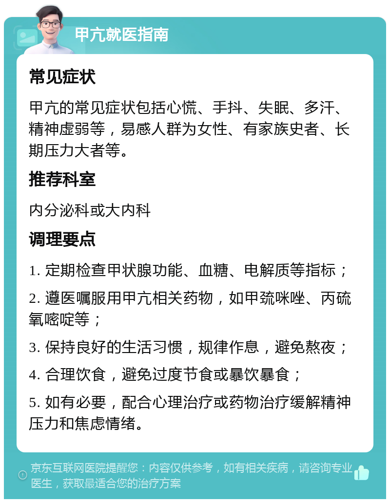 甲亢就医指南 常见症状 甲亢的常见症状包括心慌、手抖、失眠、多汗、精神虚弱等，易感人群为女性、有家族史者、长期压力大者等。 推荐科室 内分泌科或大内科 调理要点 1. 定期检查甲状腺功能、血糖、电解质等指标； 2. 遵医嘱服用甲亢相关药物，如甲巯咪唑、丙硫氧嘧啶等； 3. 保持良好的生活习惯，规律作息，避免熬夜； 4. 合理饮食，避免过度节食或暴饮暴食； 5. 如有必要，配合心理治疗或药物治疗缓解精神压力和焦虑情绪。