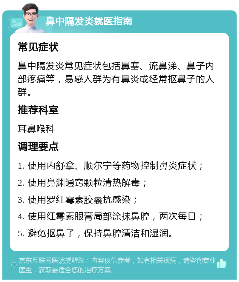 鼻中隔发炎就医指南 常见症状 鼻中隔发炎常见症状包括鼻塞、流鼻涕、鼻子内部疼痛等，易感人群为有鼻炎或经常抠鼻子的人群。 推荐科室 耳鼻喉科 调理要点 1. 使用内舒拿、顺尔宁等药物控制鼻炎症状； 2. 使用鼻渊通窍颗粒清热解毒； 3. 使用罗红霉素胶囊抗感染； 4. 使用红霉素眼膏局部涂抹鼻腔，两次每日； 5. 避免抠鼻子，保持鼻腔清洁和湿润。