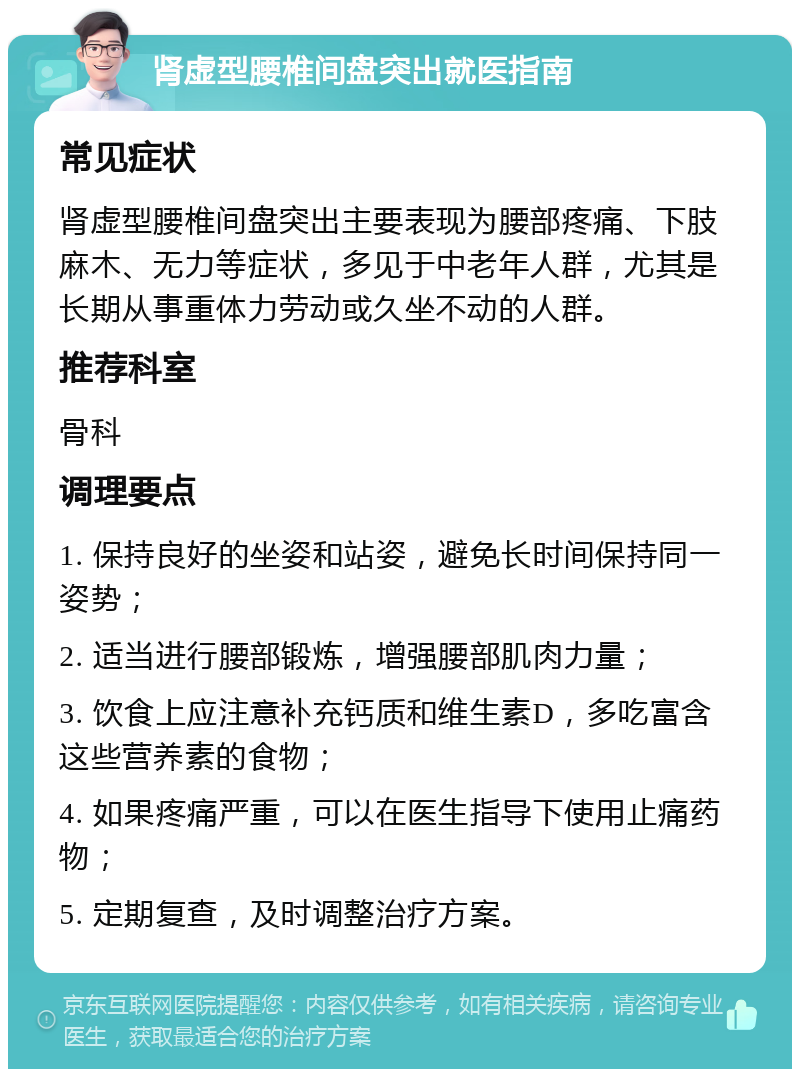 肾虚型腰椎间盘突出就医指南 常见症状 肾虚型腰椎间盘突出主要表现为腰部疼痛、下肢麻木、无力等症状，多见于中老年人群，尤其是长期从事重体力劳动或久坐不动的人群。 推荐科室 骨科 调理要点 1. 保持良好的坐姿和站姿，避免长时间保持同一姿势； 2. 适当进行腰部锻炼，增强腰部肌肉力量； 3. 饮食上应注意补充钙质和维生素D，多吃富含这些营养素的食物； 4. 如果疼痛严重，可以在医生指导下使用止痛药物； 5. 定期复查，及时调整治疗方案。