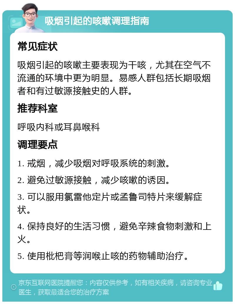 吸烟引起的咳嗽调理指南 常见症状 吸烟引起的咳嗽主要表现为干咳，尤其在空气不流通的环境中更为明显。易感人群包括长期吸烟者和有过敏源接触史的人群。 推荐科室 呼吸内科或耳鼻喉科 调理要点 1. 戒烟，减少吸烟对呼吸系统的刺激。 2. 避免过敏源接触，减少咳嗽的诱因。 3. 可以服用氯雷他定片或孟鲁司特片来缓解症状。 4. 保持良好的生活习惯，避免辛辣食物刺激和上火。 5. 使用枇杷膏等润喉止咳的药物辅助治疗。