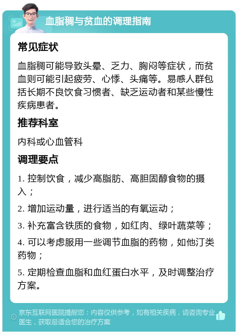 血脂稠与贫血的调理指南 常见症状 血脂稠可能导致头晕、乏力、胸闷等症状，而贫血则可能引起疲劳、心悸、头痛等。易感人群包括长期不良饮食习惯者、缺乏运动者和某些慢性疾病患者。 推荐科室 内科或心血管科 调理要点 1. 控制饮食，减少高脂肪、高胆固醇食物的摄入； 2. 增加运动量，进行适当的有氧运动； 3. 补充富含铁质的食物，如红肉、绿叶蔬菜等； 4. 可以考虑服用一些调节血脂的药物，如他汀类药物； 5. 定期检查血脂和血红蛋白水平，及时调整治疗方案。