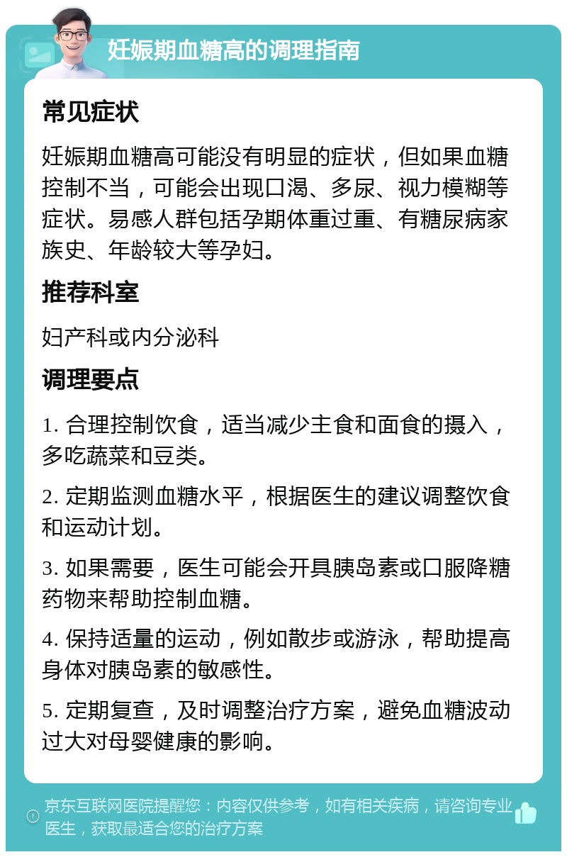 妊娠期血糖高的调理指南 常见症状 妊娠期血糖高可能没有明显的症状，但如果血糖控制不当，可能会出现口渴、多尿、视力模糊等症状。易感人群包括孕期体重过重、有糖尿病家族史、年龄较大等孕妇。 推荐科室 妇产科或内分泌科 调理要点 1. 合理控制饮食，适当减少主食和面食的摄入，多吃蔬菜和豆类。 2. 定期监测血糖水平，根据医生的建议调整饮食和运动计划。 3. 如果需要，医生可能会开具胰岛素或口服降糖药物来帮助控制血糖。 4. 保持适量的运动，例如散步或游泳，帮助提高身体对胰岛素的敏感性。 5. 定期复查，及时调整治疗方案，避免血糖波动过大对母婴健康的影响。