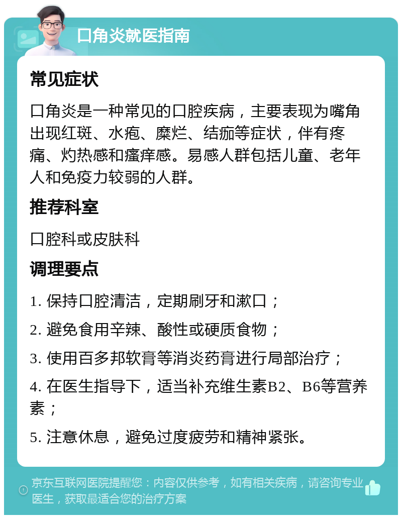 口角炎就医指南 常见症状 口角炎是一种常见的口腔疾病，主要表现为嘴角出现红斑、水疱、糜烂、结痂等症状，伴有疼痛、灼热感和瘙痒感。易感人群包括儿童、老年人和免疫力较弱的人群。 推荐科室 口腔科或皮肤科 调理要点 1. 保持口腔清洁，定期刷牙和漱口； 2. 避免食用辛辣、酸性或硬质食物； 3. 使用百多邦软膏等消炎药膏进行局部治疗； 4. 在医生指导下，适当补充维生素B2、B6等营养素； 5. 注意休息，避免过度疲劳和精神紧张。