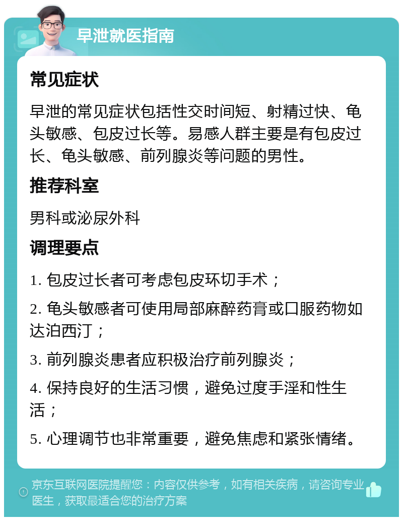 早泄就医指南 常见症状 早泄的常见症状包括性交时间短、射精过快、龟头敏感、包皮过长等。易感人群主要是有包皮过长、龟头敏感、前列腺炎等问题的男性。 推荐科室 男科或泌尿外科 调理要点 1. 包皮过长者可考虑包皮环切手术； 2. 龟头敏感者可使用局部麻醉药膏或口服药物如达泊西汀； 3. 前列腺炎患者应积极治疗前列腺炎； 4. 保持良好的生活习惯，避免过度手淫和性生活； 5. 心理调节也非常重要，避免焦虑和紧张情绪。